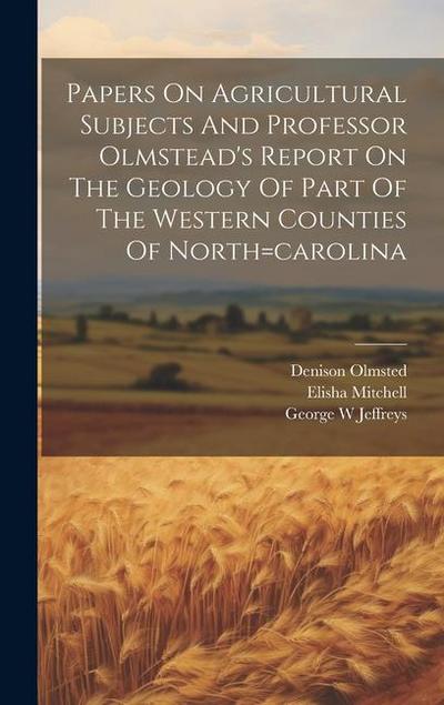 Papers On Agricultural Subjects And Professor Olmstead’s Report On The Geology Of Part Of The Western Counties Of North=carolina