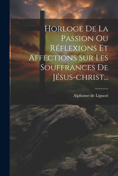 Horloge De La Passion Ou Réflexions Et Affections Sur Les Souffrances De Jésus-christ...