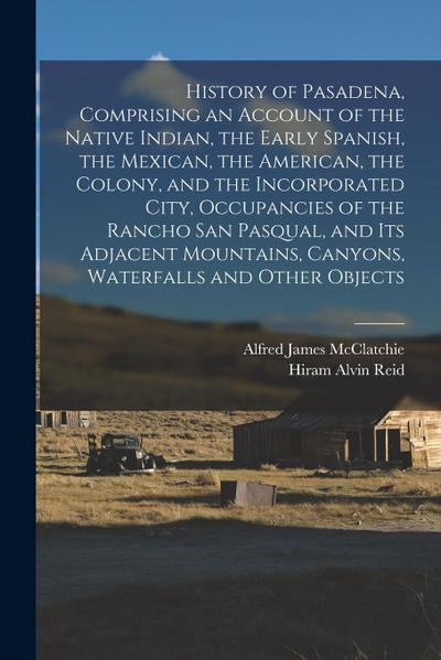 History of Pasadena, Comprising an Account of the Native Indian, the Early Spanish, the Mexican, the American, the Colony, and the Incorporated City