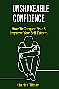 Unshakeable Confidence - How to Conquer Fear and Improve Your Self Esteem