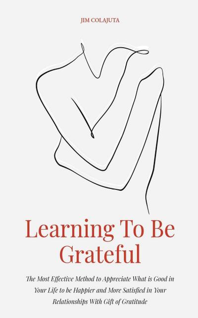 Learning To Be Grateful  The Most Effective Method to Appreciate What is Good in Your Life to be Happier and More Satisfied in Your Relationships With Gift of Gratitude