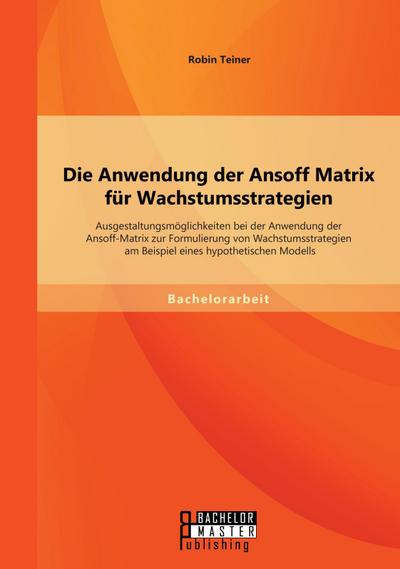 Die Anwendung der Ansoff Matrix für Wachstumsstrategien: Ausgestaltungsmöglichkeiten bei der Anwendung der Ansoff-Matrix zur Formulierung von Wachstumsstrategien am Beispiel eines hypothetischen Modells