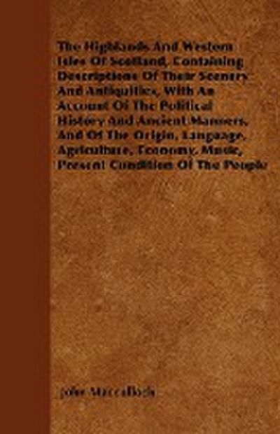 The Highlands And Western Isles Of Scotland, Containing Descriptions Of Their Scenery And Antiquities, With An Account Of The Political History And Ancient Manners, And Of The Origin, Language, Agriculture, Economy, Music, Present Condition Of The People - John Macculloch