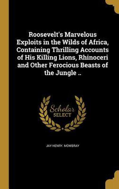 Roosevelt’s Marvelous Exploits in the Wilds of Africa, Containing Thrilling Accounts of His Killing Lions, Rhinoceri and Other Ferocious Beasts of the Jungle ..