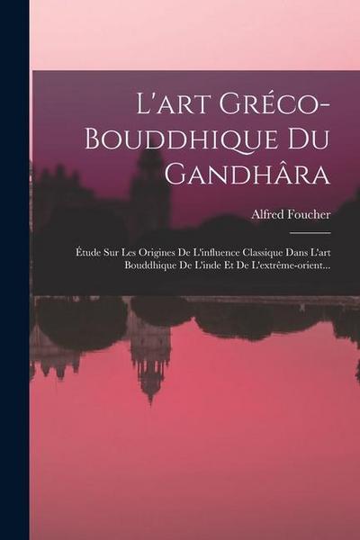 L’art Gréco-bouddhique Du Gandhâra: Étude Sur Les Origines De L’influence Classique Dans L’art Bouddhique De L’inde Et De L’extrême-orient...