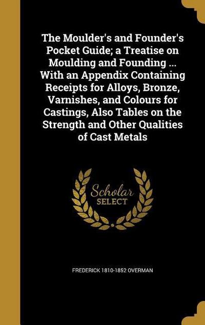 The Moulder’s and Founder’s Pocket Guide; a Treatise on Moulding and Founding ... With an Appendix Containing Receipts for Alloys, Bronze, Varnishes, and Colours for Castings, Also Tables on the Strength and Other Qualities of Cast Metals