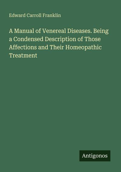 A Manual of Venereal Diseases. Being a Condensed Description of Those Affections and Their Homeopathic Treatment