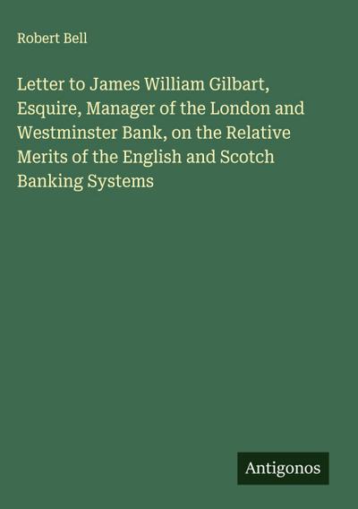 Letter to James William Gilbart, Esquire, Manager of the London and Westminster Bank, on the Relative Merits of the English and Scotch Banking Systems