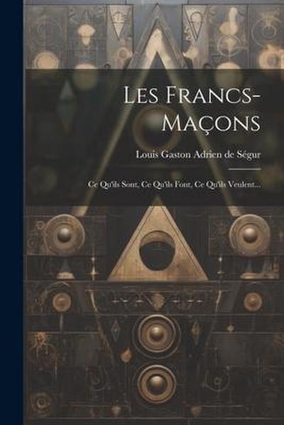Les Francs-maçons: Ce Qu’ils Sont, Ce Qu’ils Font, Ce Qu’ils Veulent...