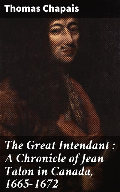 The Great Intendant : A Chronicle of Jean Talon in Canada, 1665-1672