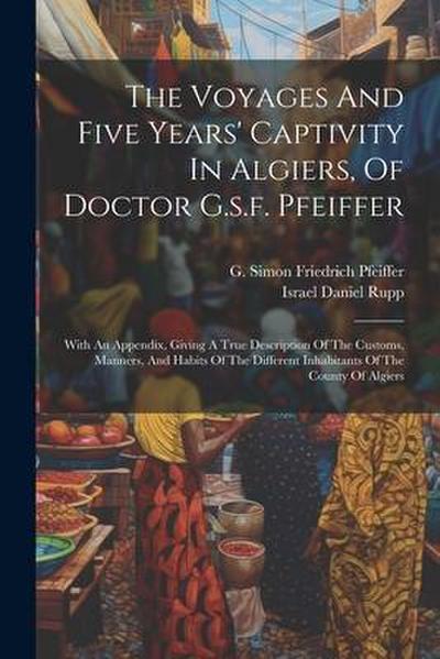 The Voyages And Five Years’ Captivity In Algiers, Of Doctor G.s.f. Pfeiffer: With An Appendix, Giving A True Description Of The Customs, Manners, And
