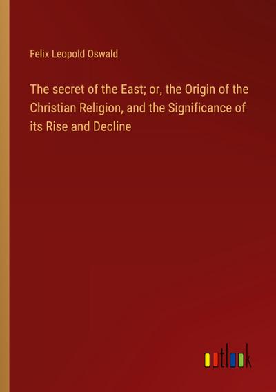 The secret of the East; or, the Origin of the Christian Religion, and the Significance of its Rise and Decline