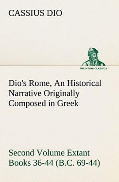 Dio’s Rome, Volume 2 An Historical Narrative Originally Composed in Greek During the Reigns of Septimius Severus, Geta and Caracalla, Macrinus, Elagabalus and Alexander Severus and Now Presented in English Form. Second Volume Extant Books 36-44 (B.C. 69-44).