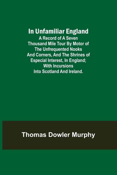 In Unfamiliar England; A Record of a Seven Thousand Mile Tour by Motor of the Unfrequented Nooks and Corners, and the Shrines of Especial Interest, in England; With Incursions into Scotland and Ireland.