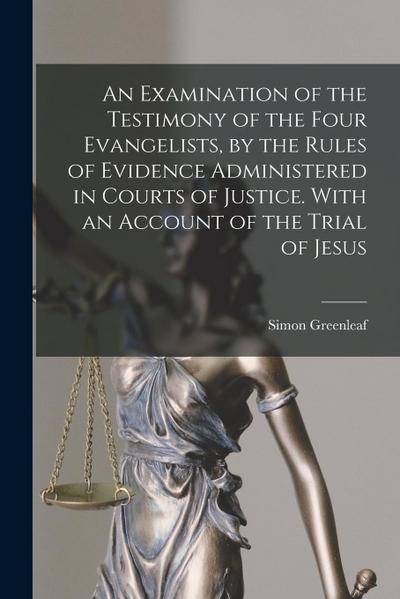 An Examination of the Testimony of the Four Evangelists, by the Rules of Evidence Administered in Courts of Justice. With an Account of the Trial of J