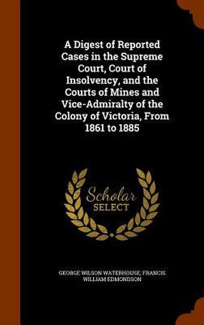 A Digest of Reported Cases in the Supreme Court, Court of Insolvency, and the Courts of Mines and Vice-Admiralty of the Colony of Victoria, From 1861 to 1885