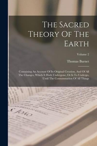 The Sacred Theory Of The Earth: Containing An Account Of Its Original Creation, And Of All The Changes, Which It Hath Undergone, Or Is To Undergo, Unt