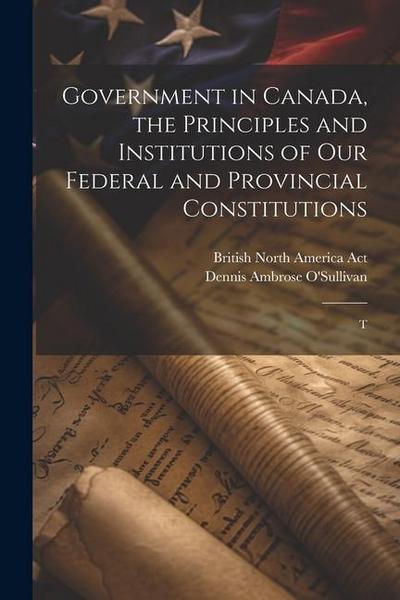 Government in Canada, the Principles and Institutions of our Federal and Provincial Constitutions; T