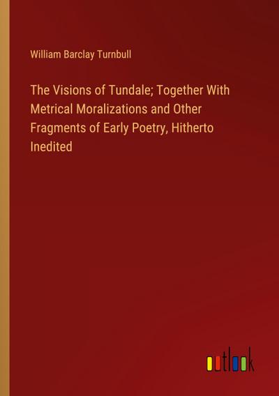 The Visions of Tundale; Together With Metrical Moralizations and Other Fragments of Early Poetry, Hitherto Inedited