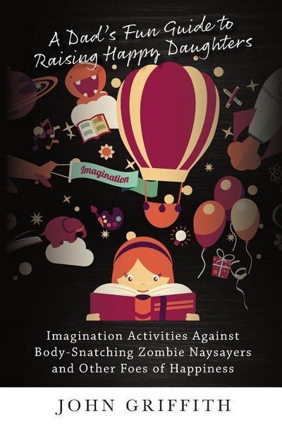 A Dad’s Fun Guide to Raising Happy Daughters: Imagination Activities Against &#8232;Body-Snatching Zombie Naysayers&#8232; and Other Foes of Happiness