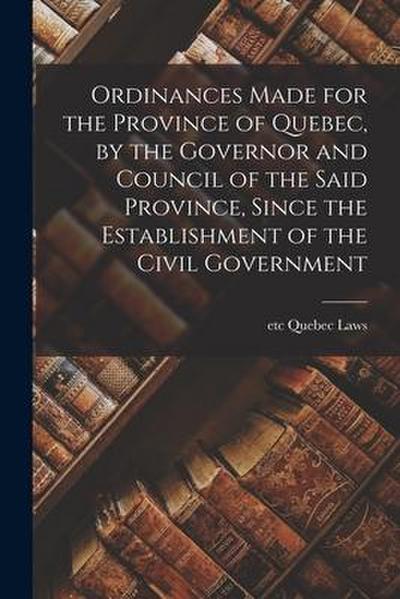 Ordinances Made for the Province of Quebec, by the Governor and Council of the Said Province, Since the Establishment of the Civil Government [microfo