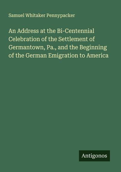 An Address at the Bi-Centennial Celebration of the Settlement of Germantown, Pa., and the Beginning of the German Emigration to America