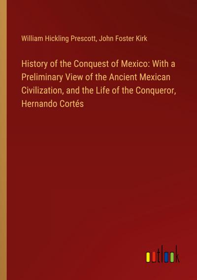 History of the Conquest of Mexico: With a Preliminary View of the Ancient Mexican Civilization, and the Life of the Conqueror, Hernando Cortés
