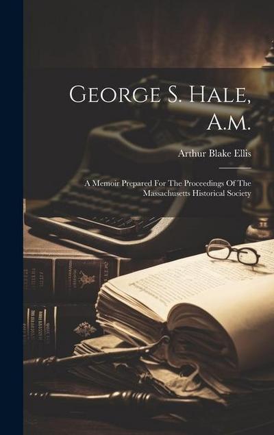 George S. Hale, A.m.: A Memoir Prepared For The Proceedings Of The Massachusetts Historical Society