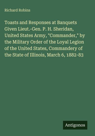 Toasts and Responses at Banquets Given Lieut.-Gen. P. H. Sheridan, United States Army, "Commander," by the Military Order of the Loyal Legion of the United States, Commandery of the State of Illinois, March 6, 1882-83