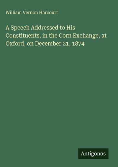 A Speech Addressed to His Constituents, in the Corn Exchange, at Oxford, on December 21, 1874