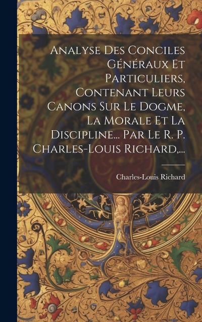 Analyse Des Conciles Généraux Et Particuliers, Contenant Leurs Canons Sur Le Dogme, La Morale Et La Discipline... Par Le R. P. Charles-louis Richard