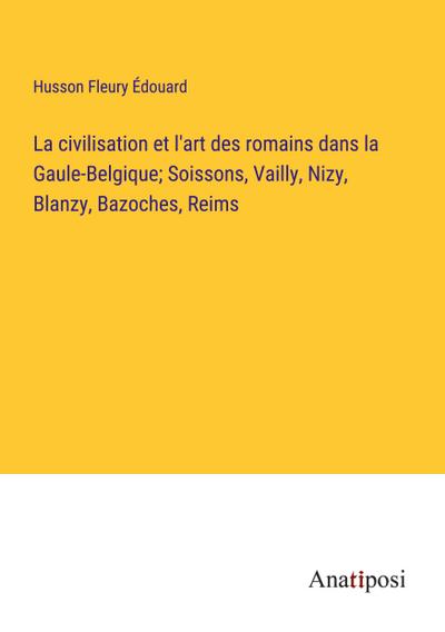 La civilisation et l’art des romains dans la Gaule-Belgique; Soissons, Vailly, Nizy, Blanzy, Bazoches, Reims
