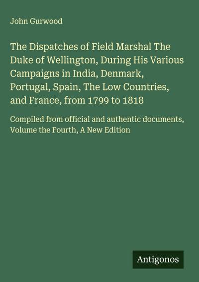 The Dispatches of Field Marshal The Duke of Wellington, During His Various Campaigns in India, Denmark, Portugal, Spain, The Low Countries, and France, from 1799 to 1818