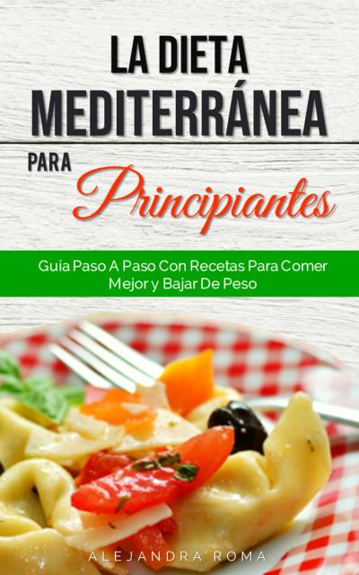 La Dieta Mediterránea Para Principiantes, Guía Paso A Paso Con Recetas Para Comer Mejor Y Bajar De Peso