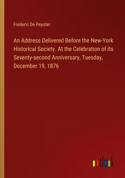 An Address Delivered Before the New-York Historical Society. At the Celebration of its Seventy-second Anniversary, Tuesday, December 19, 1876