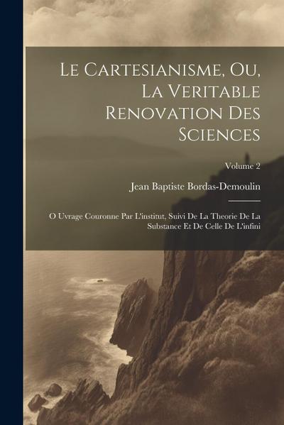 Le Cartesianisme, Ou, La Veritable Renovation Des Sciences: O Uvrage Couronne Par L’institut, Suivi De La Theorie De La Substance Et De Celle De L’inf
