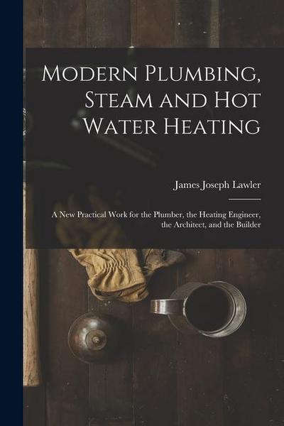 Modern Plumbing, Steam and Hot Water Heating: A New Practical Work for the Plumber, the Heating Engineer, the Architect, and the Builder