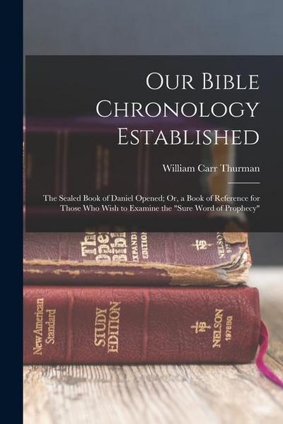 Our Bible Chronology Established: The Sealed Book of Daniel Opened; Or, a Book of Reference for Those Who Wish to Examine the "sure Word of Prophecy"
