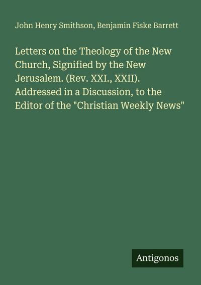Letters on the Theology of the New Church, Signified by the New Jerusalem. (Rev. XXI., XXII). Addressed in a Discussion, to the Editor of the "Christian Weekly News"