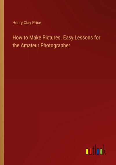 How to Make Pictures. Easy Lessons for the Amateur Photographer