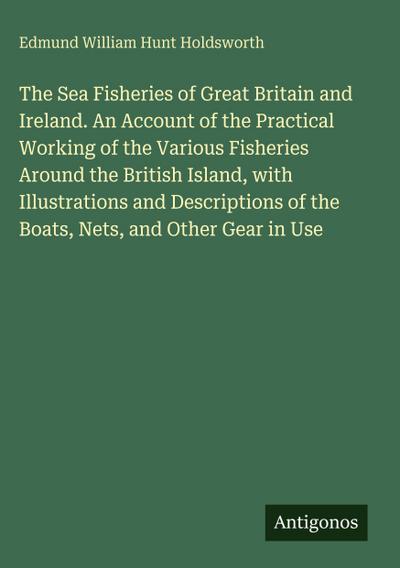 The Sea Fisheries of Great Britain and Ireland. An Account of the Practical Working of the Various Fisheries Around the British Island, with Illustrations and Descriptions of the Boats, Nets, and Other Gear in Use