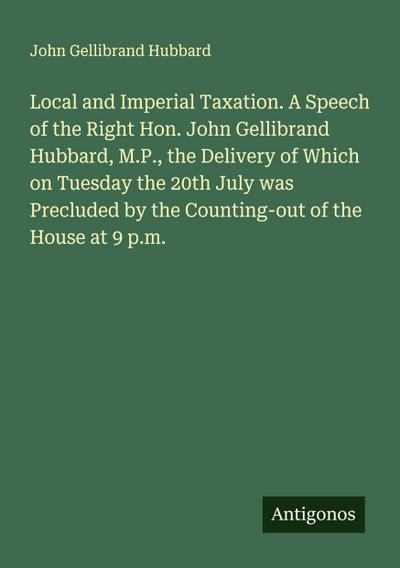 Local and Imperial Taxation. A Speech of the Right Hon. John Gellibrand Hubbard, M.P., the Delivery of Which on Tuesday the 20th July was Precluded by the Counting-out of the House at 9 p.m.