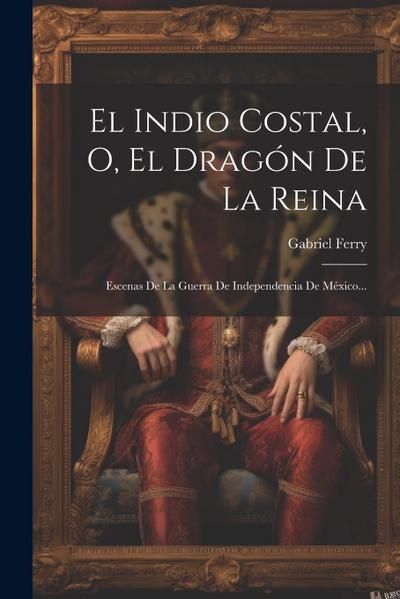 El Indio Costal, O, El Dragón De La Reina: Escenas De La Guerra De Independencia De México...