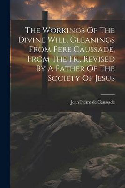 The Workings Of The Divine Will, Gleanings From Père Caussade, From The Fr., Revised By A Father Of The Society Of Jesus