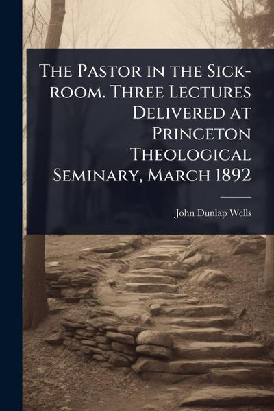 The Pastor in the Sick-room. Three Lectures Delivered at Princeton Theological Seminary, March 1892