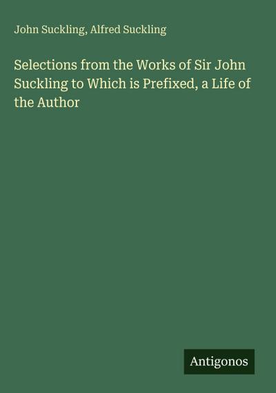 Selections from the Works of Sir John Suckling to Which is Prefixed, a Life of the Author