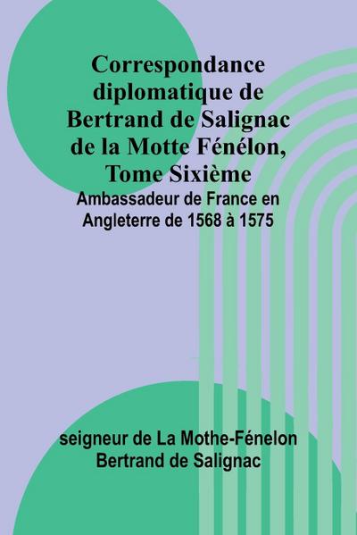 Correspondance diplomatique de Bertrand de Salignac de la Motte Fénélon, Tome Sixième; Ambassadeur de France en Angleterre de 1568 à 1575