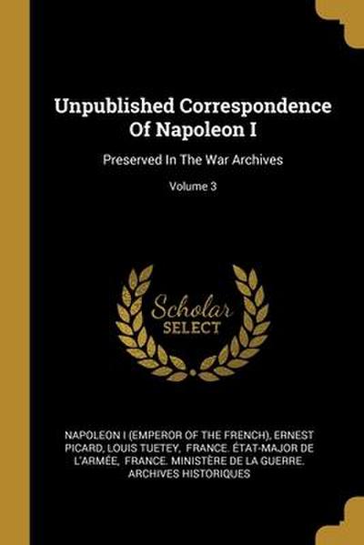 Unpublished Correspondence Of Napoleon I: Preserved In The War Archives; Volume 3
