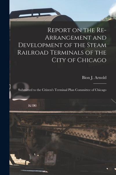 Report on the Re-arrangement and Development of the Steam Railroad Terminals of the City of Chicago: Submitted to the Citizen’s Terminal Plan Committe