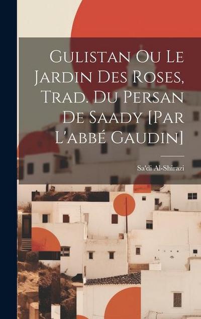 Gulistan Ou Le Jardin Des Roses, Trad. Du Persan De Saady [par L’abbé Gaudin]